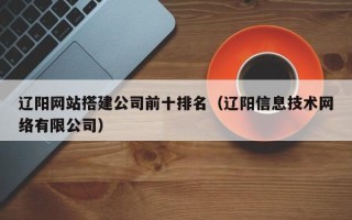 诸城辽阳网站搭建公司前十排名（辽阳信息技术网络有限公司）