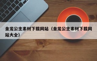 诸城金龙公主素材下载网站（金龙公主素材下载网站大全）