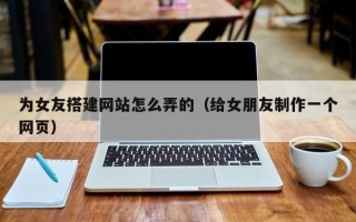 诸城为女友搭建网站怎么弄的（给女朋友制作一个网页）